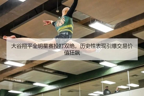 大谷翔平全明星赛投打双绝，历史性表现引爆交易价值狂飙