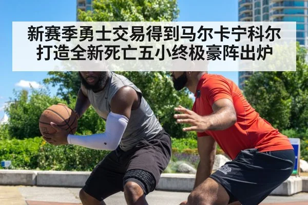 新赛季勇士交易得到马尔卡宁科尔打造全新死亡五小终极豪阵出炉