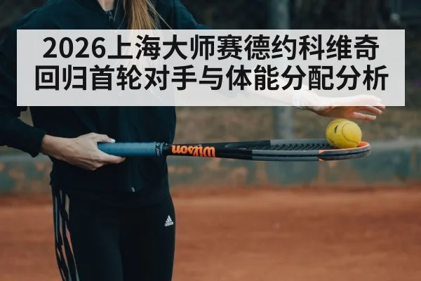 2026上海大师赛德约科维奇回归首轮对手与体能分配分析
